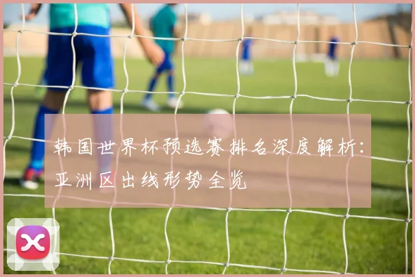 韩国世界杯预选赛排名深度解析：亚洲区出线形势全览