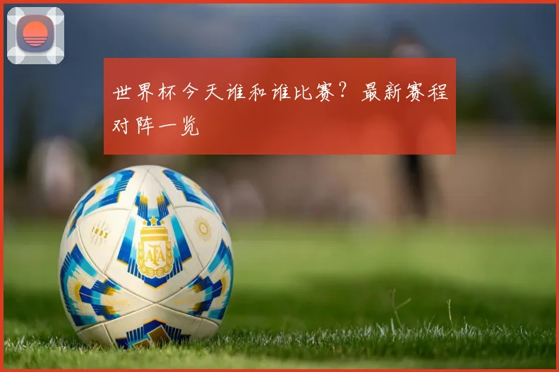 世界杯今天谁和谁比赛？最新赛程对阵一览