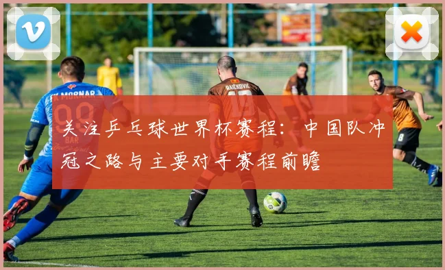 关注乒乓球世界杯赛程：中国队冲冠之路与主要对手赛程前瞻