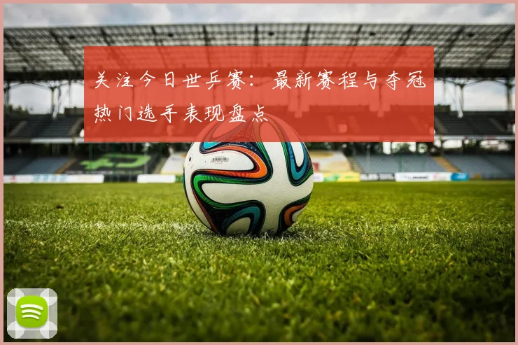 关注今日世乒赛：最新赛程与夺冠热门选手表现盘点