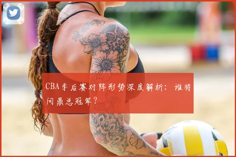 CBA季后赛对阵形势深度解析：谁将问鼎总冠军？