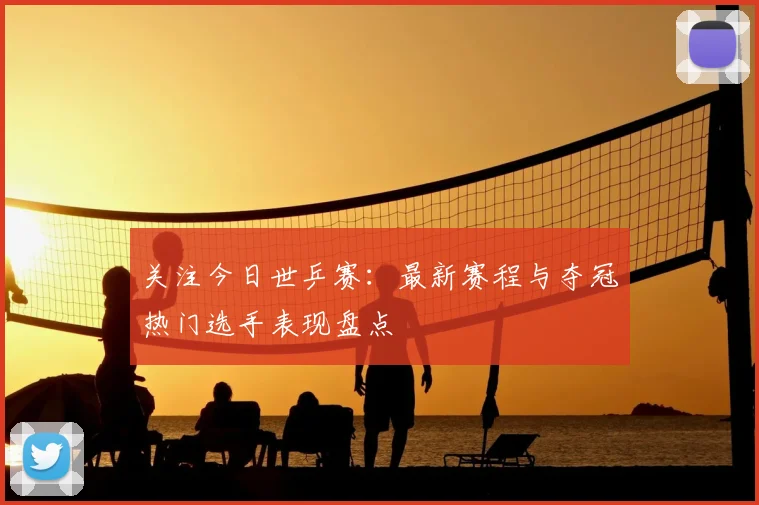 关注今日世乒赛：最新赛程与夺冠热门选手表现盘点