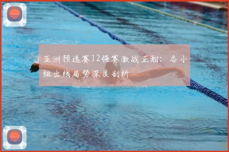 亚洲预选赛12强赛激战正酣：各小组出线局势深度剖析
