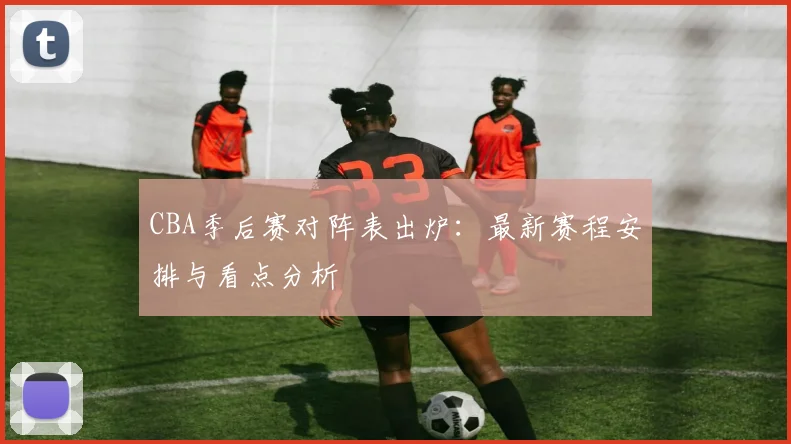 CBA季后赛对阵表出炉：最新赛程安排与看点分析