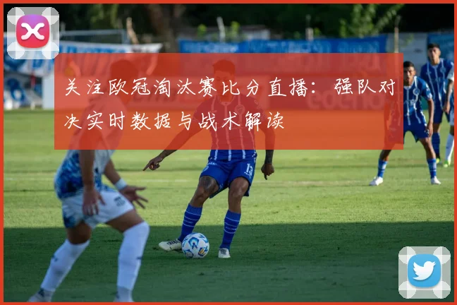 关注欧冠淘汰赛比分直播:强队对决实时数据与战术解读