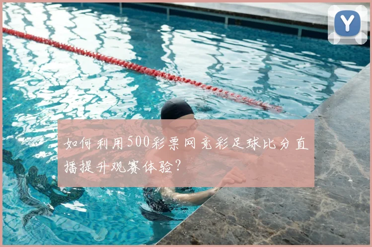 如何利用500彩票网竞彩足球比分直播提升观赛体验？