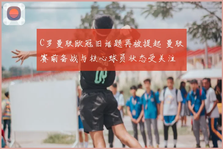 C罗曼联欧冠旧话题再被提起 曼联赛前备战与核心球员状态受关注