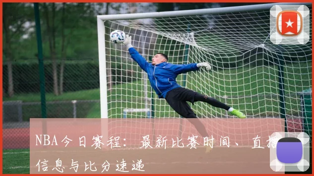 NBA今日赛程：最新比赛时间、直播信息与比分速递