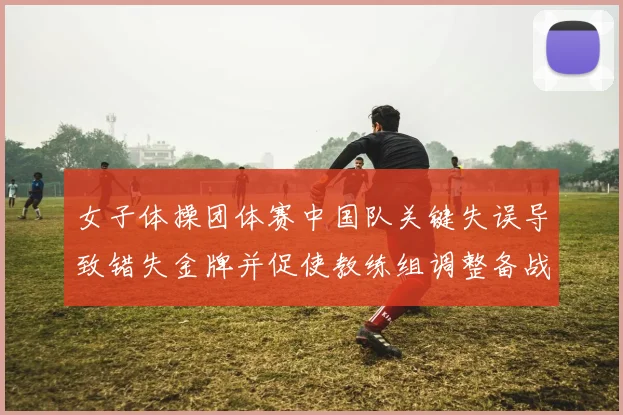 女子体操团体赛中国队关键失误导致错失金牌并促使教练组调整备战方案