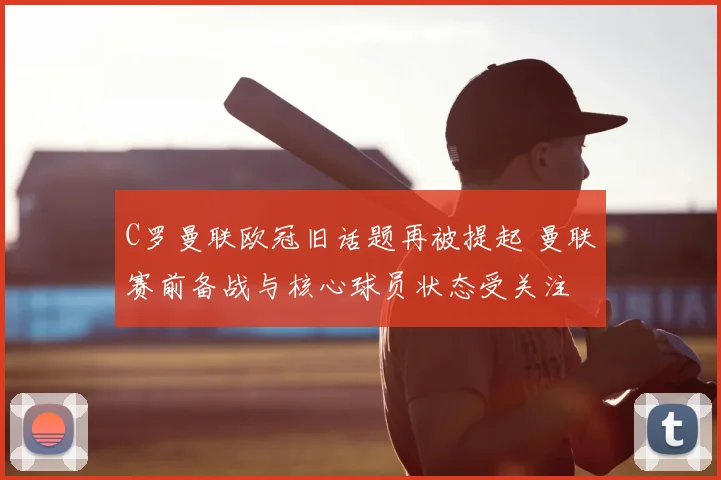 C罗曼联欧冠旧话题再被提起 曼联赛前备战与核心球员状态受关注