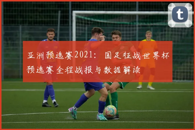 亚洲预选赛2021：国足征战世界杯预选赛全程战报与数据解读