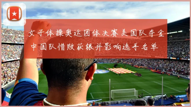 女子体操奥运团体决赛美国队夺金 中国队惜败获银并影响选手名单