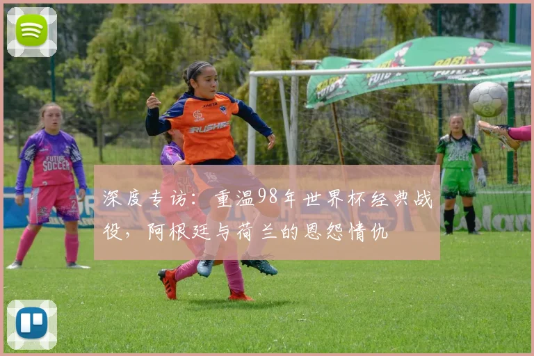 深度专访：重温98年世界杯经典战役，阿根廷与荷兰的恩怨情仇