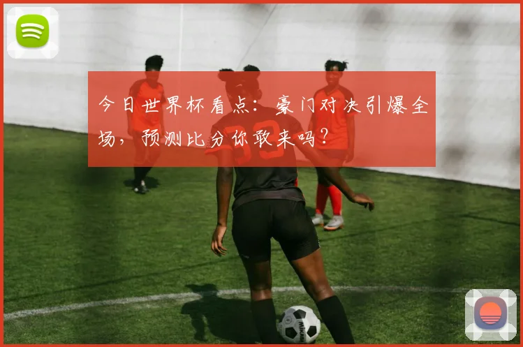 今日世界杯看点：豪门对决引爆全场，预测比分你敢来吗？