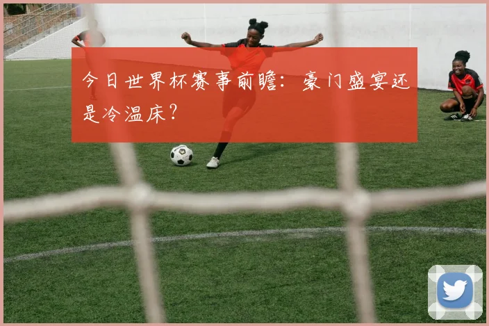 今日世界杯赛事前瞻：豪门盛宴还是冷温床？