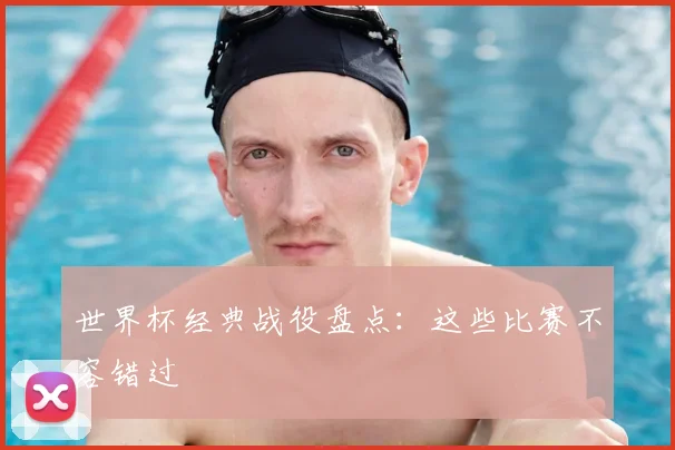 世界杯经典战役盘点：这些比赛不容错过