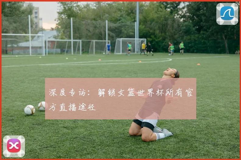 深度专访：解锁女篮世界杯所有官方直播途径