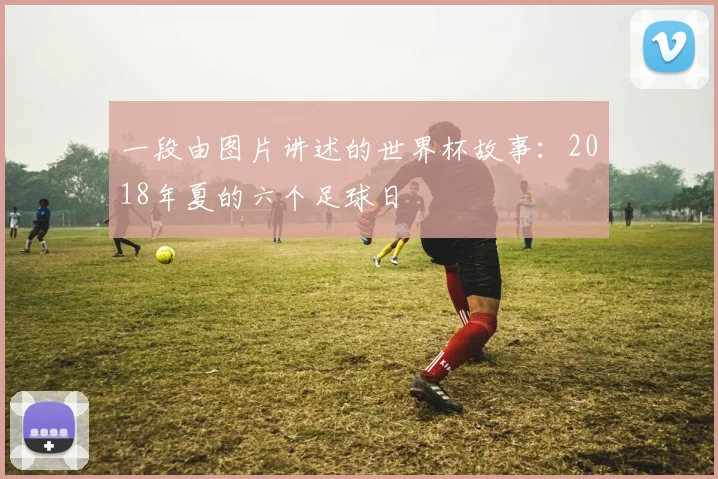 一段由图片讲述的世界杯故事：2018年夏的六个足球日