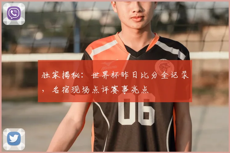 独家揭秘：世界杯昨日比分全记录，名宿现场点评赛事亮点