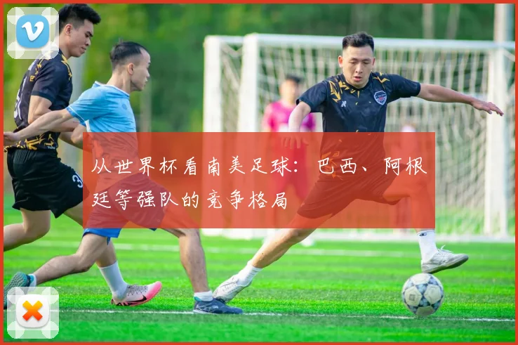 从世界杯看南美足球：巴西、阿根廷等强队的竞争格局