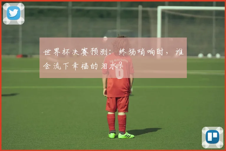 世界杯决赛预测：终场哨响时，谁会流下幸福的泪水？