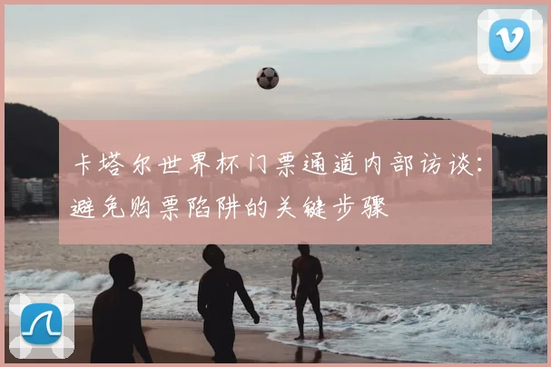 卡塔尔世界杯门票通道内部访谈：避免购票陷阱的关键步骤