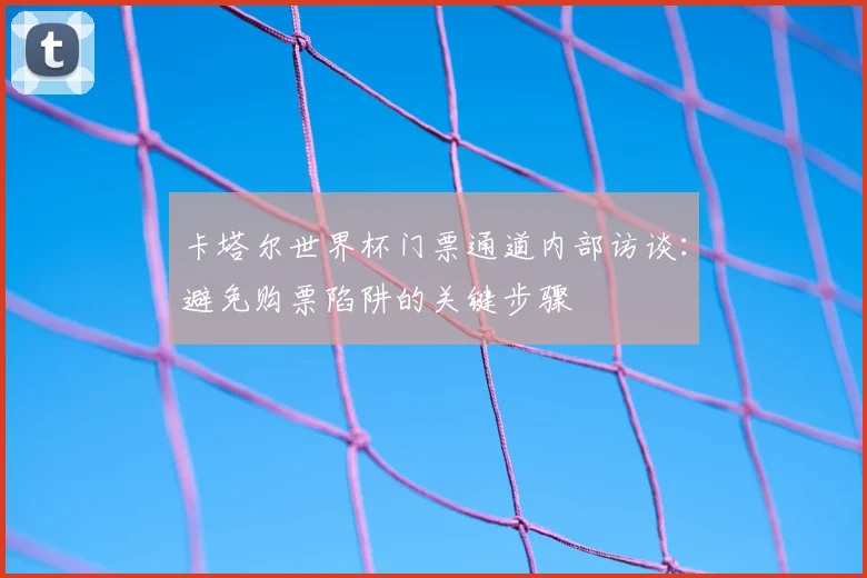 卡塔尔世界杯门票通道内部访谈：避免购票陷阱的关键步骤
