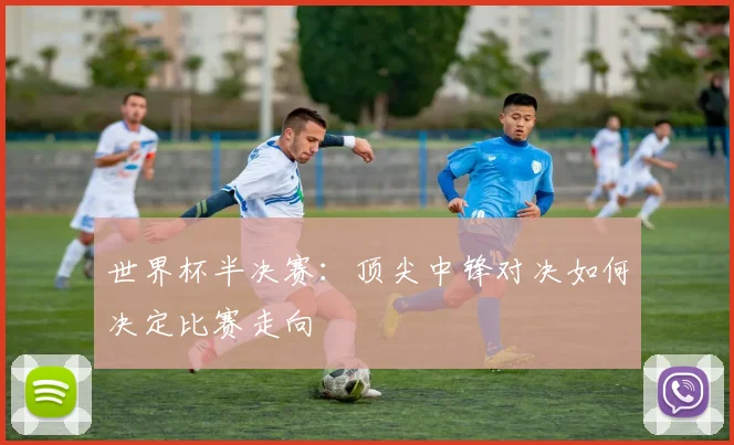 世界杯半决赛：顶尖中锋对决如何决定比赛走向