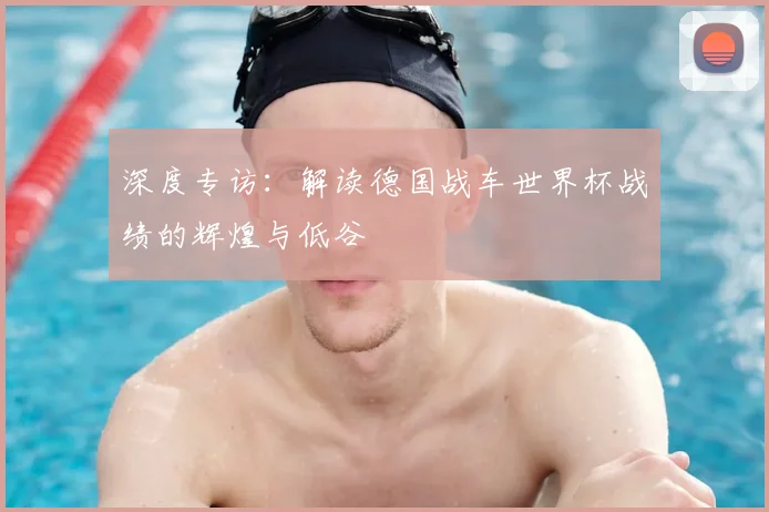 深度专访：解读德国战车世界杯战绩的辉煌与低谷