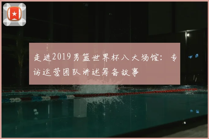 走进2019男篮世界杯八大场馆：专访运营团队讲述筹备故事