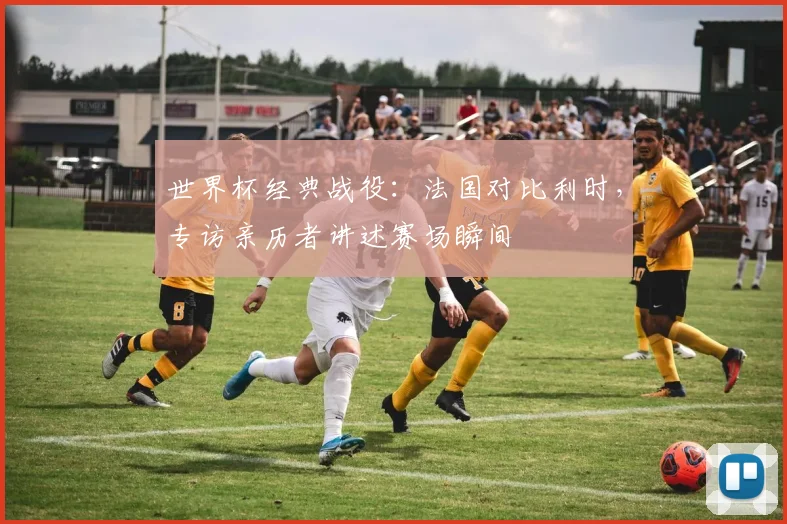 世界杯经典战役：法国对比利时，专访亲历者讲述赛场瞬间